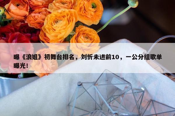 曝《浪姐》初舞台排名，刘忻未进前10，一公分组歌单曝光！