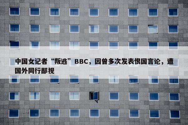中国女记者“叛逃”BBC，因曾多次发表恨国言论，遭国外同行鄙视