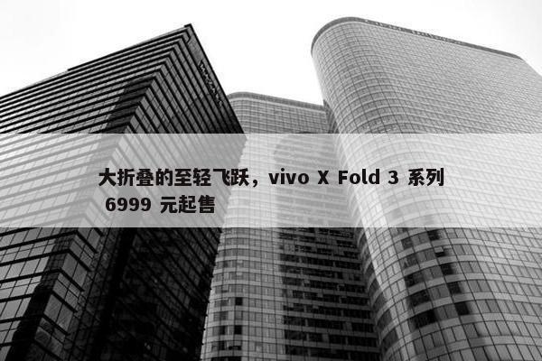 大折叠的至轻飞跃，vivo X Fold 3 系列 6999 元起售