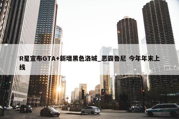 R星宣布GTA+新增黑色洛城_恶霸鲁尼 今年年末上线