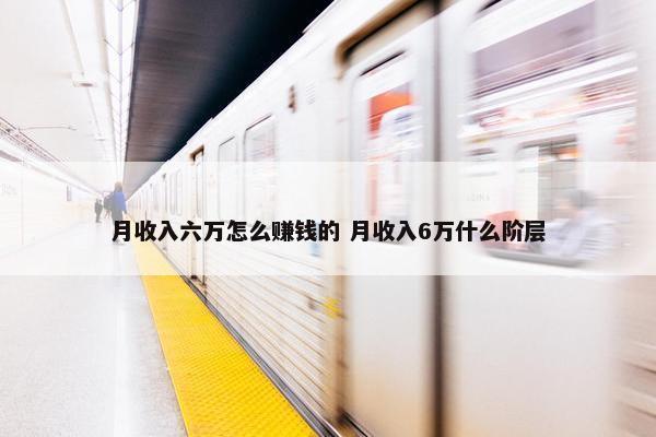 月收入六万怎么赚钱的 月收入6万什么阶层