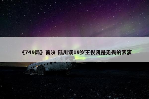 《749局》首映 陆川谈19岁王俊凯是无畏的表演