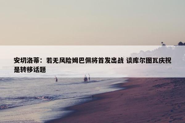 安切洛蒂：若无风险姆巴佩将首发出战 谈库尔图瓦庆祝是转移话题